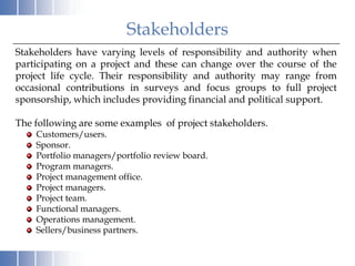 Stakeholders
Stakeholders have varying levels of responsibility and authority when
participating on a project and these can change over the course of the
project life cycle. Their responsibility and authority may range from
occasional contributions in surveys and focus groups to full project
sponsorship, which includes providing financial and political support.

The following are some examples of project stakeholders.
    Customers/users.
    Sponsor.
    Portfolio managers/portfolio review board.
    Program managers.
    Project management office.
    Project managers.
    Project team.
    Functional managers.
    Operations management.
    Sellers/business partners.
 