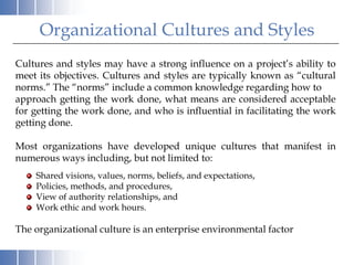 Organizational Cultures and Styles
Cultures and styles may have a strong influence on a project’s ability to
meet its objectives. Cultures and styles are typically known as “cultural
norms.” The “norms” include a common knowledge regarding how to
approach getting the work done, what means are considered acceptable
for getting the work done, and who is influential in facilitating the work
getting done.

Most organizations have developed unique cultures that manifest in
numerous ways including, but not limited to:
    Shared visions, values, norms, beliefs, and expectations,
    Policies, methods, and procedures,
    View of authority relationships, and
    Work ethic and work hours.

The organizational culture is an enterprise environmental factor
 