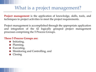 What is a project management?
Project management is the application of knowledge, skills, tools, and
techniques to project activities to meet the project requirements.

Project management is accomplished through the appropriate application
and integration of the 42 logically grouped project management
processes comprising the 5 Process Groups.

These 5 Process Groups are:
       Initiating,
       Planning,
       Executing,
       Monitoring and Controlling, and
       Closing
 