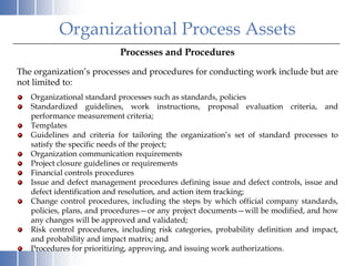 Organizational Process Assets
                           Processes and Procedures
The organization’s processes and procedures for conducting work include but are
not limited to:
   Organizational standard processes such as standards, policies
   Standardized guidelines, work instructions, proposal evaluation criteria, and
   performance measurement criteria;
   Templates
   Guidelines and criteria for tailoring the organization’s set of standard processes to
   satisfy the specific needs of the project;
   Organization communication requirements
   Project closure guidelines or requirements
   Financial controls procedures
   Issue and defect management procedures defining issue and defect controls, issue and
   defect identification and resolution, and action item tracking;
   Change control procedures, including the steps by which official company standards,
   policies, plans, and procedures—or any project documents—will be modified, and how
   any changes will be approved and validated;
   Risk control procedures, including risk categories, probability definition and impact,
   and probability and impact matrix; and
   Procedures for prioritizing, approving, and issuing work authorizations.
 