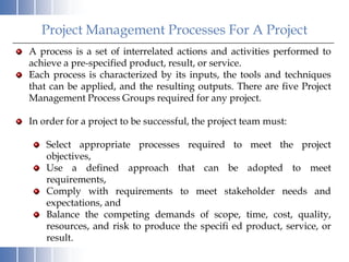 Project Management Processes For A Project
A process is a set of interrelated actions and activities performed to
achieve a pre-specified product, result, or service.
Each process is characterized by its inputs, the tools and techniques
that can be applied, and the resulting outputs. There are five Project
Management Process Groups required for any project.

In order for a project to be successful, the project team must:

    Select appropriate processes required to meet the project
    objectives,
    Use a defined approach that can be adopted to meet
    requirements,
    Comply with requirements to meet stakeholder needs and
    expectations, and
    Balance the competing demands of scope, time, cost, quality,
    resources, and risk to produce the specifi ed product, service, or
    result.
 