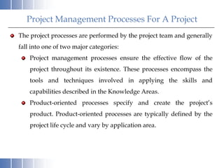 Project Management Processes For A Project
The project processes are performed by the project team and generally
fall into one of two major categories:
    Project management processes ensure the effective flow of the
    project throughout its existence. These processes encompass the
    tools and techniques involved in applying the skills and
    capabilities described in the Knowledge Areas.
    Product-oriented processes specify and create the project’s
    product. Product-oriented processes are typically defined by the
    project life cycle and vary by application area.
 