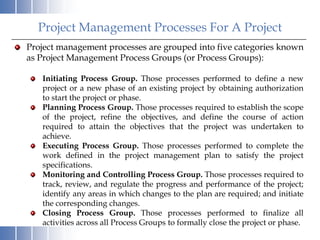 Project Management Processes For A Project
Project management processes are grouped into five categories known
as Project Management Process Groups (or Process Groups):

   Initiating Process Group. Those processes performed to define a new
   project or a new phase of an existing project by obtaining authorization
   to start the project or phase.
   Planning Process Group. Those processes required to establish the scope
   of the project, refine the objectives, and define the course of action
   required to attain the objectives that the project was undertaken to
   achieve.
   Executing Process Group. Those processes performed to complete the
   work defined in the project management plan to satisfy the project
   specifications.
   Monitoring and Controlling Process Group. Those processes required to
   track, review, and regulate the progress and performance of the project;
   identify any areas in which changes to the plan are required; and initiate
   the corresponding changes.
   Closing Process Group. Those processes performed to finalize all
   activities across all Process Groups to formally close the project or phase.
 