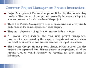 Common Project Management Process Interactions
 Project Management Process Groups are linked by the outputs they
 produce. The output of one process generally becomes an input to
 another process or is a deliverable of the project.
 These five Process Groups have clear dependencies and are typically
 performed in the same sequence on each project.
 They are independent of application areas or industry focus.
 A Process Group includes the constituent project management
 processes that are linked by the respective inputs and outputs where
 the result or outcome of one process becomes the input to another.
 The Process Groups are not project phases. When large or complex
 projects are separated into distinct phases or subprojects, all of the
 Process Groups would normally be repeated for each phase or
 subproject.
 