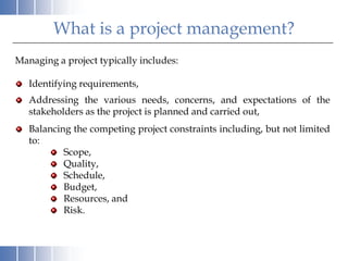 What is a project management?
Managing a project typically includes:

   Identifying requirements,
   Addressing the various needs, concerns, and expectations of the
   stakeholders as the project is planned and carried out,
   Balancing the competing project constraints including, but not limited
   to:
           Scope,
           Quality,
           Schedule,
           Budget,
           Resources, and
           Risk.
 