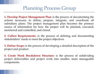 Planning Process Group
1. Develop Project Management Plan: is the process of documenting the
actions necessary to define, prepare, integrate, and coordinate all
subsidiary plans. The project management plan becomes the primary
source of information for how the project will be planned, executed,
monitored and controlled, and closed.

2. Collect Requirements: is the process of defining and documenting
stakeholders’ needs to meet the project objectives

3. Define Scope: is the process of developing a detailed description of the
project and product.

4. Create Work Breakdown Structure: is the process of subdividing
project deliverables and project work into smaller, more manageable
components.
 