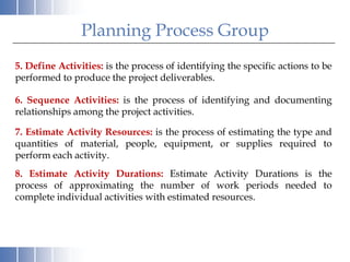 Planning Process Group
5. Define Activities: is the process of identifying the specific actions to be
performed to produce the project deliverables.

6. Sequence Activities: is the process of identifying and documenting
relationships among the project activities.

7. Estimate Activity Resources: is the process of estimating the type and
quantities of material, people, equipment, or supplies required to
perform each activity.
8. Estimate Activity Durations: Estimate Activity Durations is the
process of approximating the number of work periods needed to
complete individual activities with estimated resources.
 