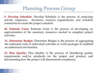 Planning Process Group
9. Develop Schedule: Develop Schedule is the process of analyzing
activity sequences, durations, resource requirements, and schedule
constraints to create the project schedule.

10. Estimate Costs: Estimate Costs is the process of developing an
approximation of the monetary resources needed to complete project
activities.
11. Determine Budget: Determine Budget is the process of aggregating
the estimated costs of individual activities or work packages to establish
an authorized cost baseline.

12. Plan Quality: Plan Quality is the process of identifying quality
requirements and/or standards for the project and product, and
documenting how the project will demonstrate compliance.
 