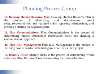 Planning Process Group
13. Develop Human Resource Plan: Develop Human Resource Plan is
the     process      of    identifying   and      documenting       project
roles, responsibilities, and required skills, reporting relationships, and
creating a staffing management plan.

14. Plan Communications: Plan Communications is the process of
determining project stakeholder information needs and defining a
communication approach

15. Plan Risk Management: Plan Risk Management is the process of
defining how to conduct risk management activities for a project.

16. Identify Risks: Identify Risks is the process of determining which
risks may affect the project and documenting their characteristics.
 