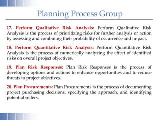 Planning Process Group
17. Perform Qualitative Risk Analysis: Perform Qualitative Risk
Analysis is the process of prioritizing risks for further analysis or action
by assessing and combining their probability of occurrence and impact.

18. Perform Quantitative Risk Analysis: Perform Quantitative Risk
Analysis is the process of numerically analyzing the effect of identified
risks on overall project objectives.

19. Plan Risk Responses: Plan Risk Responses is the process of
developing options and actions to enhance opportunities and to reduce
threats to project objectives.

20. Plan Procurements: Plan Procurements is the process of documenting
project purchasing decisions, specifying the approach, and identifying
potential sellers.
 