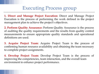 Executing Process group
1. Direct and Manage Project Execution: Direct and Manage Project
Execution is the process of performing the work defined in the project
management plan to achieve the project’s objectives.
2. Perform Quality Assurance: Perform Quality Assurance is the process
of auditing the quality requirements and the results from quality control
measurements to ensure appropriate quality standards and operational
definitions are used.

3. Acquire Project Team: Acquire Project Team is the process of
confirming human resource availability and obtaining the team necessary
to complete project assignments.

4. Develop Project Team: Develop Project Team is the process of
improving the competencies, team interaction, and the overall team
environment to enhance project performance.
 