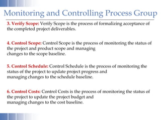 Monitoring and Controlling Process Group
3. Verify Scope: Verify Scope is the process of formalizing acceptance of
the completed project deliverables.


4. Control Scope: Control Scope is the process of monitoring the status of
the project and product scope and managing
changes to the scope baseline.

5. Control Schedule: Control Schedule is the process of monitoring the
status of the project to update project progress and
managing changes to the schedule baseline.


6. Control Costs: Control Costs is the process of monitoring the status of
the project to update the project budget and
managing changes to the cost baseline.
 