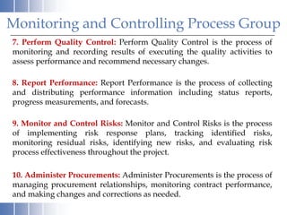 Monitoring and Controlling Process Group
7. Perform Quality Control: Perform Quality Control is the process of
monitoring and recording results of executing the quality activities to
assess performance and recommend necessary changes.

8. Report Performance: Report Performance is the process of collecting
and distributing performance information including status reports,
progress measurements, and forecasts.

9. Monitor and Control Risks: Monitor and Control Risks is the process
of implementing risk response plans, tracking identified risks,
monitoring residual risks, identifying new risks, and evaluating risk
process effectiveness throughout the project.

10. Administer Procurements: Administer Procurements is the process of
managing procurement relationships, monitoring contract performance,
and making changes and corrections as needed.
 