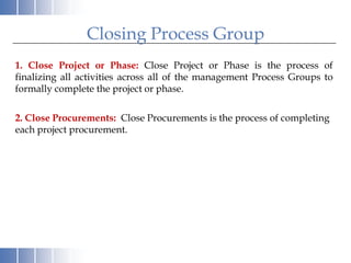 Closing Process Group
1. Close Project or Phase: Close Project or Phase is the process of
finalizing all activities across all of the management Process Groups to
formally complete the project or phase.

2. Close Procurements: Close Procurements is the process of completing
each project procurement.
 
