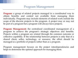 Program Management

Program: a group of related projects managed in a coordinated way to
obtain benefits and control not available from managing them
individually. Programs may include elements of related work outside the
scope of the discrete projects in the program. A project may or may not
be part of a program but a program will always have projects.

Program Management: the centralized coordinated management of a
program to achieve the program’s strategic objectives and benefits.
Projects within a program are related through the common outcome or
collective capability. If the relationship between projects is only that of a
shared client, seller, technology, or resource, the effort should be
managed as a portfolio of projects rather than as a program.

Program management focuses on the project interdependencies and
helps to determine the optimal approach for managing them.
 
