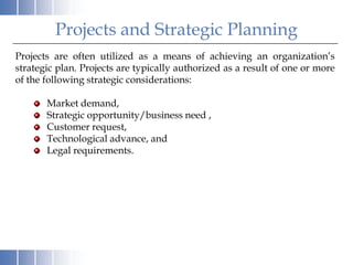 Projects and Strategic Planning
Projects are often utilized as a means of achieving an organization’s
strategic plan. Projects are typically authorized as a result of one or more
of the following strategic considerations:

       Market demand,
       Strategic opportunity/business need ,
       Customer request,
       Technological advance, and
       Legal requirements.
 