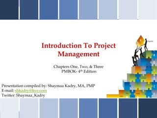 Introduction To Project
                         Management
                          Chapters One, Two, & Three
                             PMBOK- 4th Edition


Presentation compiled by: Shaymaa Kadry, MA, PMP
E-mail: shkadry@live.com
Twitter: Shaymaa_Kadry
 