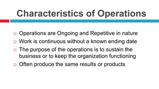 Characteristics of Operations
 Operations are Ongoing and Repetitive in nature
 Work is continuous without a known ending date
 The purpose of the operations is to sustain the
business or to keep the organization functioning
 Often produce the same results or products
 