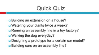 Quick Quiz
 Building an extension on a house?
 Watering your plants twice a week?
 Running an assembly line in a toy factory?
 Walking the dog everyday?
 Designing a prototype for a certain car model?
 Building cars on an assembly line?
 