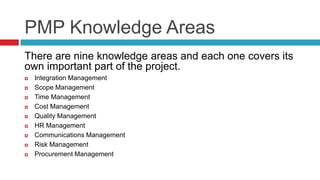 PMP Knowledge Areas
There are nine knowledge areas and each one covers its
own important part of the project.
 Integration Management
 Scope Management
 Time Management
 Cost Management
 Quality Management
 HR Management
 Communications Management
 Risk Management
 Procurement Management
 