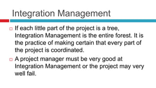 Integration Management
 If each little part of the project is a tree,
Integration Management is the entire forest. It is
the practice of making certain that every part of
the project is coordinated.
 A project manager must be very good at
Integration Management or the project may very
well fail.
 
