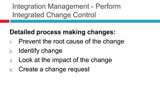 Integration Management - Perform
Integrated Change Control
Detailed process making changes:
1. Prevent the root cause of the change
2. Identify change
3. Look at the impact of the change
4. Create a change request
 
