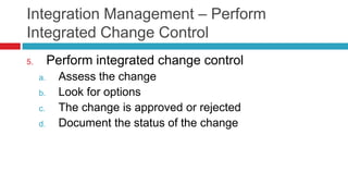 Integration Management – Perform
Integrated Change Control
5. Perform integrated change control
a. Assess the change
b. Look for options
c. The change is approved or rejected
d. Document the status of the change
 