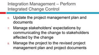 Integration Management – Perform
Integrated Change Control
6. Update the project management plan and
documents
7. Manage stakeholders’ expectations by
communicating the change to stakeholders
affected by the change
8. Manage the project to the revised project
management plan and project documents
 