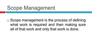 Scope Management
 Scope management is the process of defining
what work is required and then making sure
all of that work and only that work is done.
 