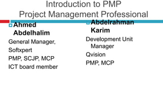 Introduction to PMP
Project Management Professional
Ahmed
Abdelhalim
General Manager,
Softxpert
PMP, SCJP, MCP
ICT board member
Abdelrahman
Karim
Development Unit
Manager
Qvision
PMP, MCP
 