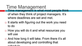 Time Management
 Time management is what most people think
of when they think of project managers. It’s
where deadlines are set and met.
 It starts with figuring out the work you need
to do
 How you will do it and what resources you
will use
 And how long it will take. From there it’s all
about developing and controlling that
 
