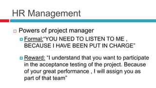 HR Management
 Powers of project manager
 Formal:“YOU NEED TO LISTEN TO ME ,
BECAUSE I HAVE BEEN PUT IN CHARGE”
 Reward: “I understand that you want to participate
in the acceptance testing of the project. Because
of your great performance , I will assign you as
part of that team”
 