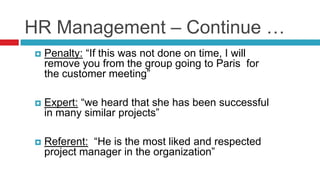 HR Management – Continue …
 Penalty: “If this was not done on time, I will
remove you from the group going to Paris for
the customer meeting”
 Expert: “we heard that she has been successful
in many similar projects”
 Referent: “He is the most liked and respected
project manager in the organization”
 