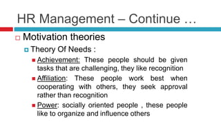 HR Management – Continue …
 Motivation theories
 Theory Of Needs :
 Achievement: These people should be given
tasks that are challenging, they like recognition
 Affiliation: These people work best when
cooperating with others, they seek approval
rather than recognition
 Power: socially oriented people , these people
like to organize and influence others
 
