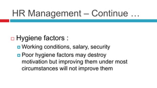 HR Management – Continue …
 Hygiene factors :
 Working conditions, salary, security
 Poor hygiene factors may destroy
motivation but improving them under most
circumstances will not improve them
 