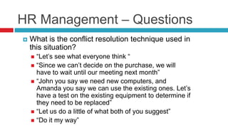 HR Management – Questions
 What is the conflict resolution technique used in
this situation?
 “Let’s see what everyone think “
 “Since we can’t decide on the purchase, we will
have to wait until our meeting next month”
 “John you say we need new computers, and
Amanda you say we can use the existing ones. Let’s
have a test on the existing equipment to determine if
they need to be replaced”
 “Let us do a little of what both of you suggest”
 “Do it my way”
 