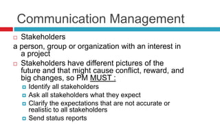 Communication Management
 Stakeholders
a person, group or organization with an interest in
a project
 Stakeholders have different pictures of the
future and that might cause conflict, reward, and
big changes, so PM MUST :
 Identify all stakeholders
 Ask all stakeholders what they expect
 Clarify the expectations that are not accurate or
realistic to all stakeholders
 Send status reports
 