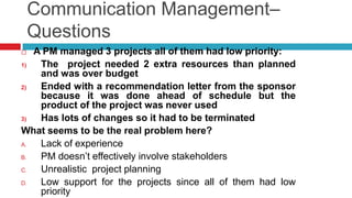 Communication Management–
Questions
 A PM managed 3 projects all of them had low priority:
1) The project needed 2 extra resources than planned
and was over budget
2) Ended with a recommendation letter from the sponsor
because it was done ahead of schedule but the
product of the project was never used
3) Has lots of changes so it had to be terminated
What seems to be the real problem here?
A. Lack of experience
B. PM doesn’t effectively involve stakeholders
C. Unrealistic project planning
D. Low support for the projects since all of them had low
priority
 