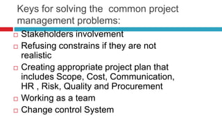 Keys for solving the common project
management problems:
 Stakeholders involvement
 Refusing constrains if they are not
realistic
 Creating appropriate project plan that
includes Scope, Cost, Communication,
HR , Risk, Quality and Procurement
 Working as a team
 Change control System
 