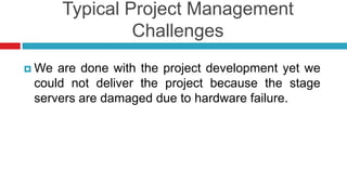 Typical Project Management
Challenges
 We are done with the project development yet we
could not deliver the project because the stage
servers are damaged due to hardware failure.
 