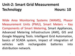 Unit-2: Smart Grid Measurement
Technology Hours: 10
Wide Area Monitoring Systems (WAMS), Phasor
Measurement Units (PMU), Smart Meters – Key
Components of Smart Metering, Smart Appliances,
Advanced Metering Infrastructure (AMI), GIS and
Google Mapping Tools. Intelligent Grid Automation,
basics of SCADA system, Impact of integration of
vehicles with rechargeable batteries into
distribution network.
1
 