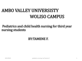 .
AMBO VALLEY UNIVERSISTY
WOLISO CAMPUS
Pediatrics and child health nursing for third year
nursing students
BY:TAMENE F.
pediatrics nursing by Tamene F. 1
10/1/2023
 