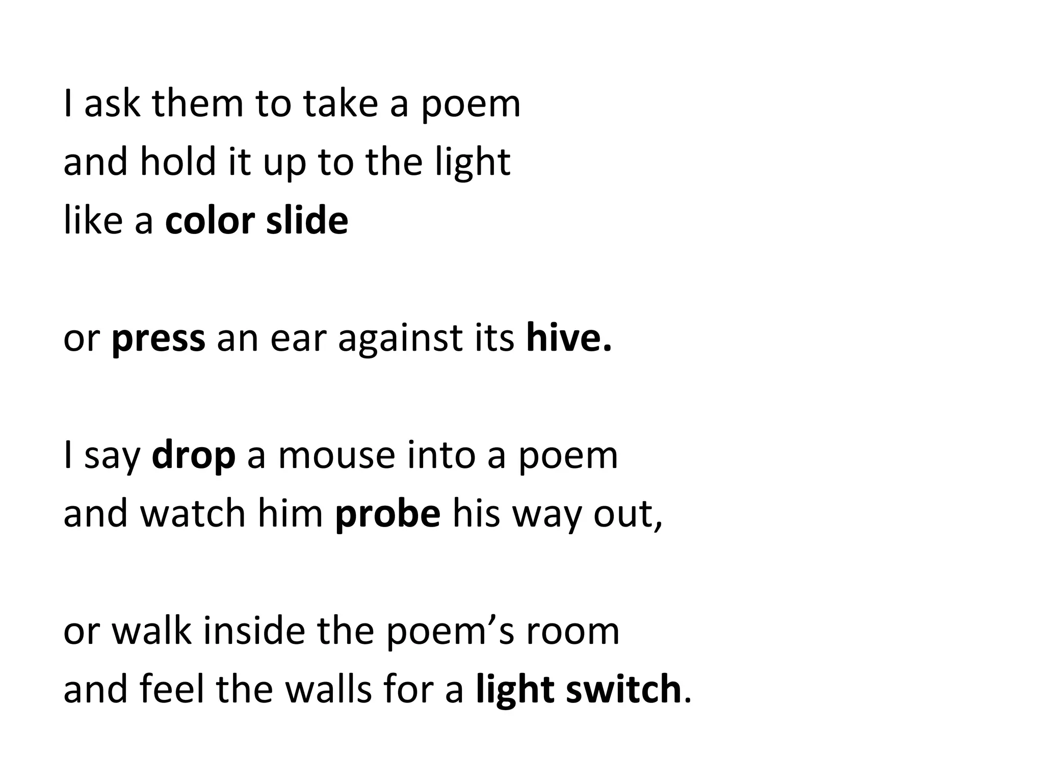 I ask them to take a poem and hold it up to the light like a  color slide or  press  an ear against its  hive. I say  drop  a mouse into a poem and watch him  probe  his way out, or walk inside the poem’s room and feel the walls for a  light switch . 