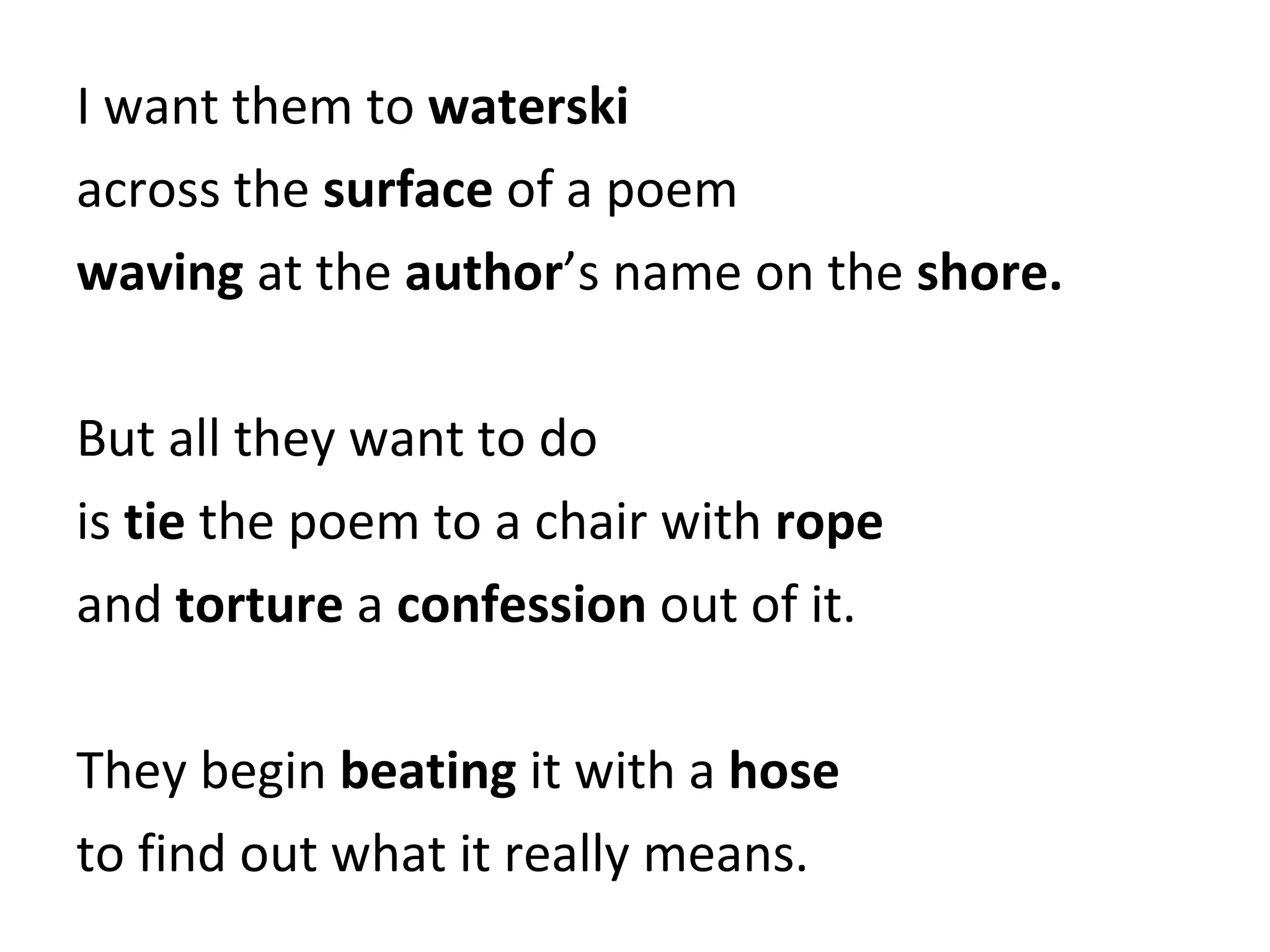 I want them to  waterski across the  surface  of a poem waving  at the  author ’s name on the  shore. But all they want to do is  tie  the poem to a chair with  rope and  torture  a  confession  out of it. They begin  beating  it with a  hose to find out what it really means. 