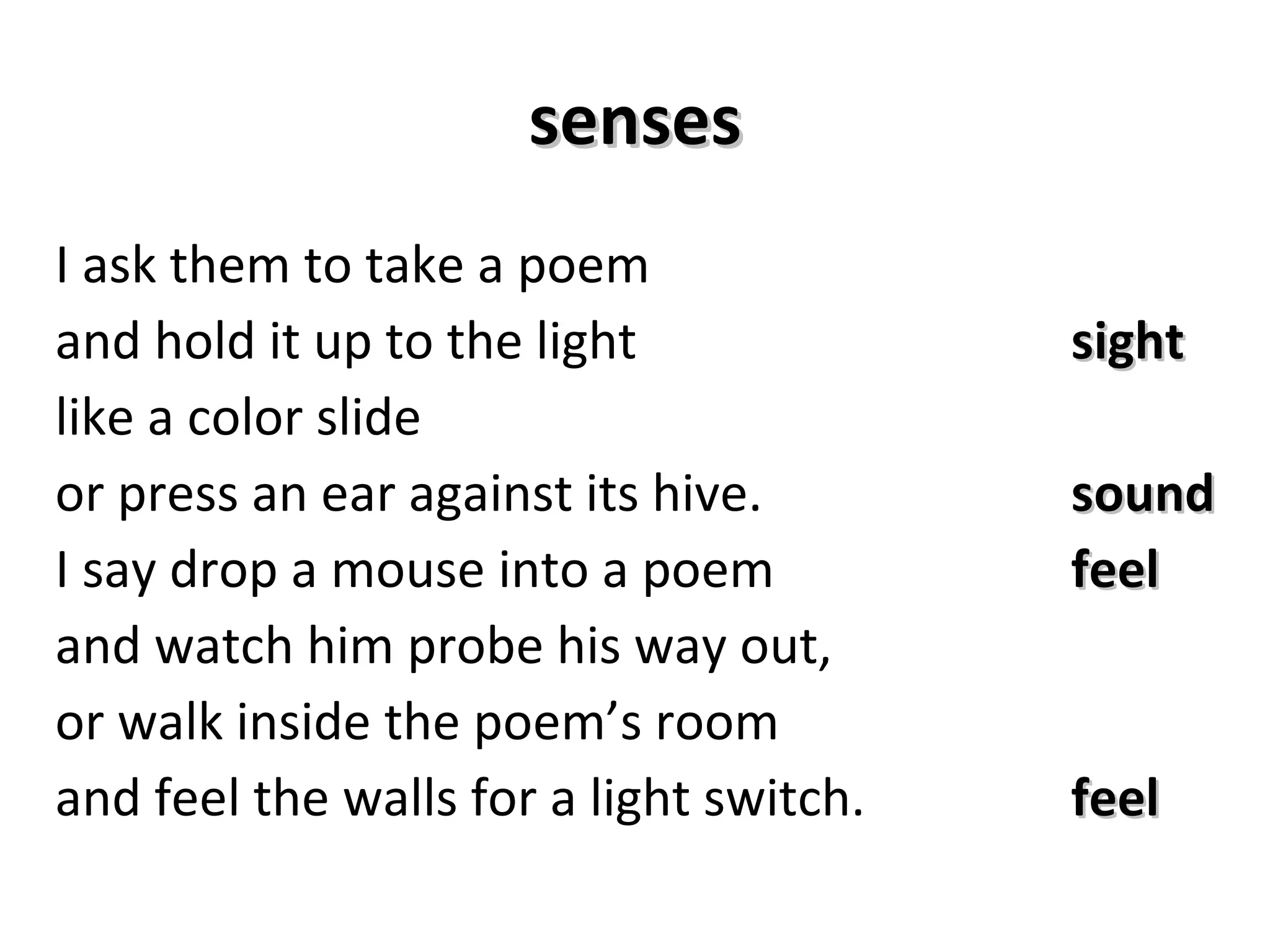 senses I ask them to take a poem and hold it up to the light sight like a color slide or press an ear against its hive. sound I say drop a mouse into a poem feel and watch him probe his way out, or walk inside the poem’s room and feel the walls for a light switch. feel 
