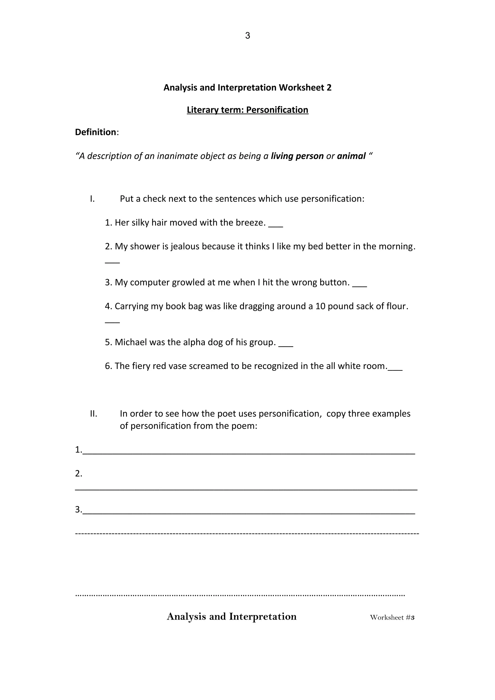 Analysis and Interpretation Worksheet 2
Literary term: Personification
Definition:
“A description of an inanimate object as being a living person or animal “
I. Put a check next to the sentences which use personification:
1. Her silky hair moved with the breeze. ___
2. My shower is jealous because it thinks I like my bed better in the morning.
___
3. My computer growled at me when I hit the wrong button. ___
4. Carrying my book bag was like dragging around a 10 pound sack of flour.
___
5. Michael was the alpha dog of his group. ___
6. The fiery red vase screamed to be recognized in the all white room.___
II. In order to see how the poet uses personification, copy three examples
of personification from the poem:
1.___________________________________________________________________
2.
_____________________________________________________________________
3.___________________________________________________________________
-----------------------------------------------------------------------------------------------------------------
………………………………………………………………………………………………………………………………
Analysis and Interpretation Worksheet #3
3
 
