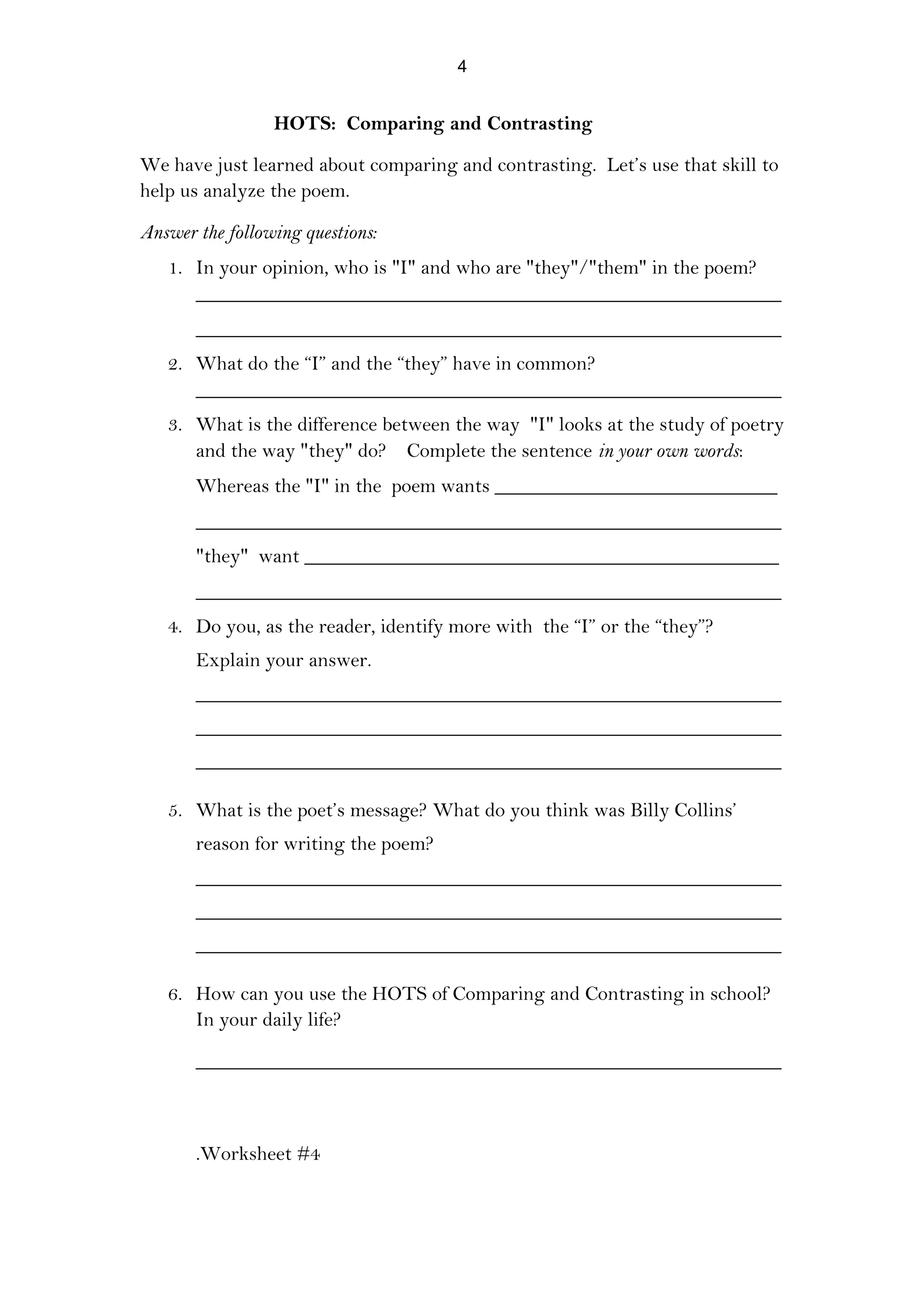HOTS: Comparing and Contrasting
We have just learned about comparing and contrasting. Let’s use that skill to
help us analyze the poem.
Answer the following questions:
1. In your opinion, who is "I" and who are "they"/"them" in the poem?
__________________________________________________________
__________________________________________________________
2. What do the “I” and the “they” have in common?
__________________________________________________________
3. What is the difference between the way "I" looks at the study of poetry
and the way "they" do? Complete the sentence in your own words:
Whereas the "I" in the poem wants ____________________________
__________________________________________________________
"they" want _______________________________________________
__________________________________________________________
4. Do you, as the reader, identify more with the “I” or the “they”?
Explain your answer.
__________________________________________________________
__________________________________________________________
__________________________________________________________
5. What is the poet’s message? What do you think was Billy Collins’
reason for writing the poem?
__________________________________________________________
__________________________________________________________
__________________________________________________________
6. How can you use the HOTS of Comparing and Contrasting in school?
In your daily life?
__________________________________________________________
.Worksheet #4
4
 