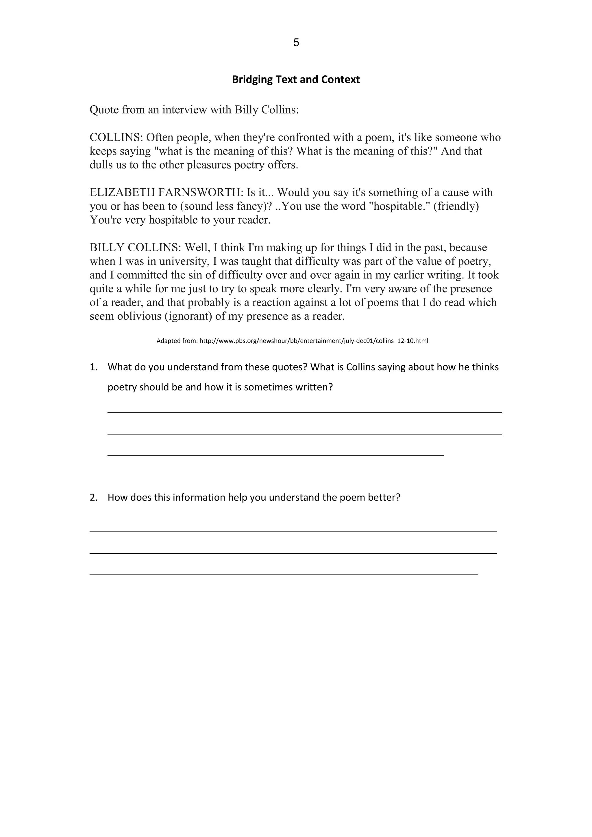 Bridging Text and Context
Quote from an interview with Billy Collins:
COLLINS: Often people, when they're confronted with a poem, it's like someone who
keeps saying "what is the meaning of this? What is the meaning of this?" And that
dulls us to the other pleasures poetry offers.
ELIZABETH FARNSWORTH: Is it... Would you say it's something of a cause with
you or has been to (sound less fancy)? ..You use the word "hospitable." (friendly)
You're very hospitable to your reader.
BILLY COLLINS: Well, I think I'm making up for things I did in the past, because
when I was in university, I was taught that difficulty was part of the value of poetry,
and I committed the sin of difficulty over and over again in my earlier writing. It took
quite a while for me just to try to speak more clearly. I'm very aware of the presence
of a reader, and that probably is a reaction against a lot of poems that I do read which
seem oblivious (ignorant) of my presence as a reader.
Adapted from: http://www.pbs.org/newshour/bb/entertainment/july-dec01/collins_12-10.html
1. What do you understand from these quotes? What is Collins saying about how he thinks
poetry should be and how it is sometimes written?
_____________________________________________________________
_____________________________________________________________
____________________________________________________
2. How does this information help you understand the poem better?
_______________________________________________________________
_______________________________________________________________
____________________________________________________________
5
 