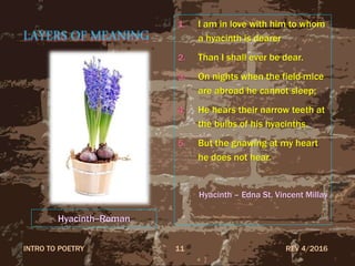 LAYERS OF MEANING
1. I am in love with him to whom
a hyacinth is dearer
2. Than I shall ever be dear.
3. On nights when the field-mice
are abroad he cannot sleep;
4. He hears their narrow teeth at
the bulbs of his hyacinths.
5. But the gnawing at my heart
he does not hear.
Hyacinth – Edna St. Vincent Millay
REV 4/2016INTRO TO POETRY 11
Hyacinth--Roman
 