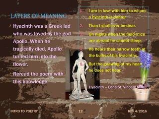 LAYERS OF MEANING
1. I am in love with him to whom
a hyacinth is dearer
2. Than I shall ever be dear.
3. On nights when the field-mice
are abroad he cannot sleep;
4. He hears their narrow teeth at
the bulbs of his hyacinths.
5. But the gnawing at my heart
he does not hear.
Hyacinth – Edna St. Vincent Millay
REV 4/2016INTRO TO POETRY 12
Hyacinth was a Greek lad
who was loved by the god
Apollo. When he
tragically died, Apollo
turned him into the
flower.
Reread the poem with
this knowledge.
 